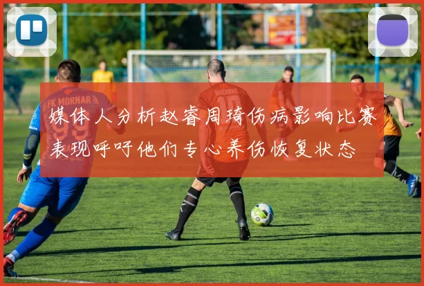 媒体人分析赵睿周琦伤病影响比赛表现呼吁他们专心养伤恢复状态