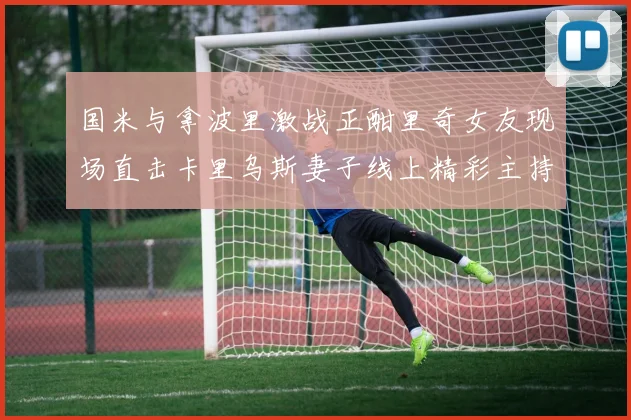 国米与拿波里激战正酣里奇女友现场直击卡里乌斯妻子线上精彩主持
