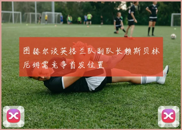 图赫尔谈英格兰队副队长赖斯贝林厄姆需竞争首发位置