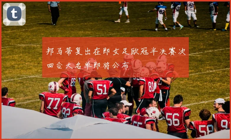 邦马蒂复出在即女足欧冠半决赛次回合大名单即将公布