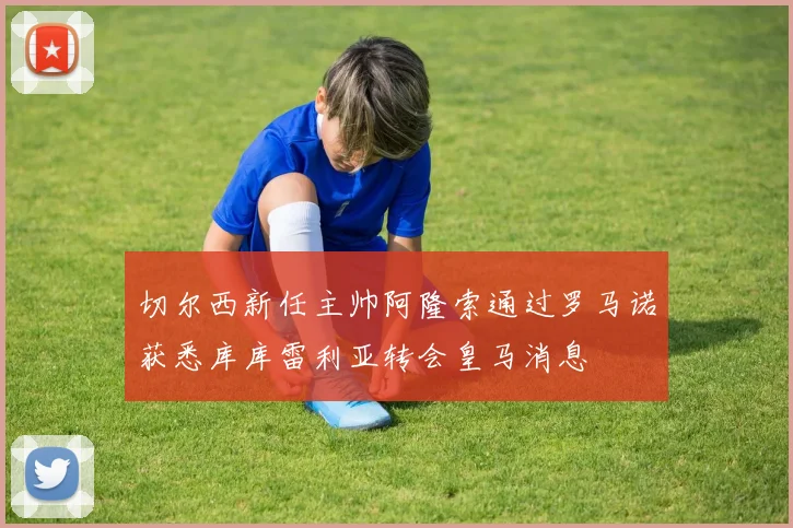 切尔西新任主帅阿隆索通过罗马诺获悉库库雷利亚转会皇马消息