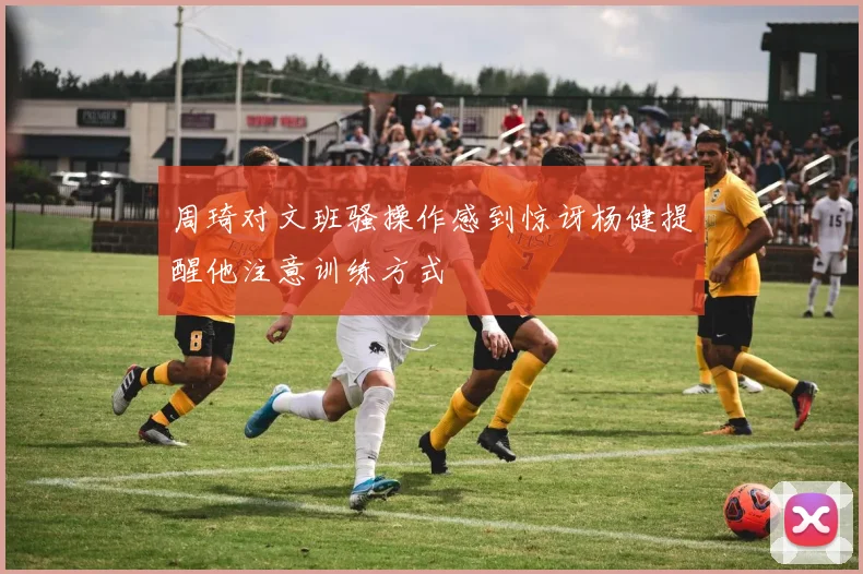 周琦对文班骚操作感到惊讶杨健提醒他注意训练方式