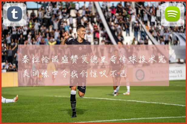 泰拉恰诺盛赞莫德里奇传球技术完美训练中令我们惊叹不已