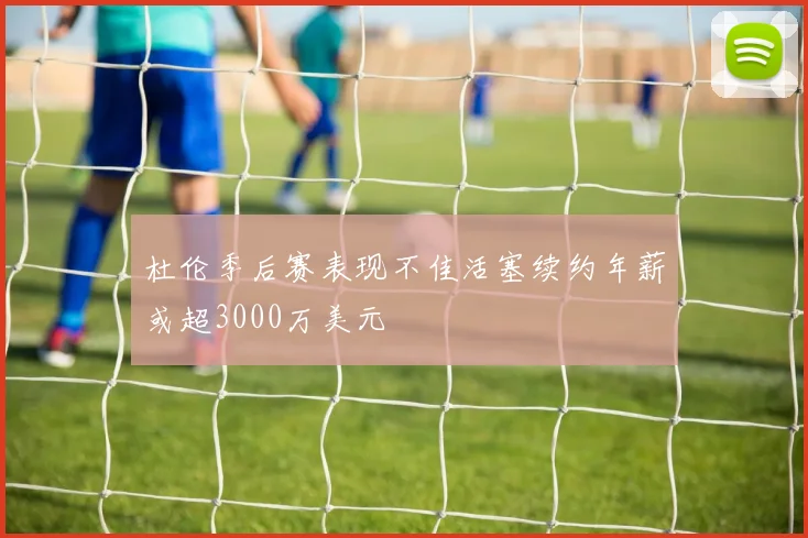 杜伦季后赛表现不佳活塞续约年薪或超3000万美元