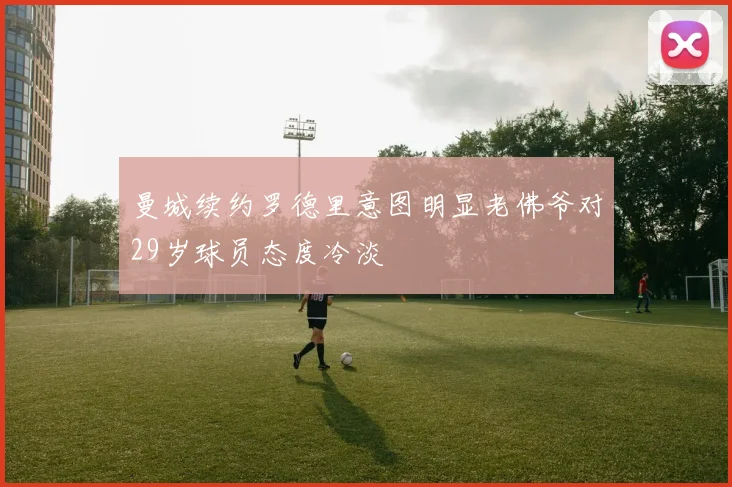 曼城续约罗德里意图明显老佛爷对29岁球员态度冷淡