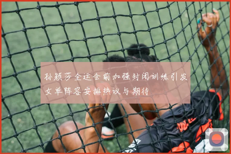 孙颖莎全运会前加强封闭训练引发女单阵容安排热议与期待