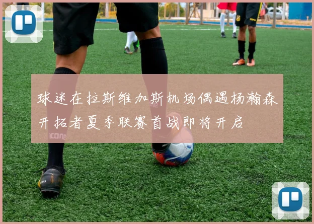 球迷在拉斯维加斯机场偶遇杨瀚森开拓者夏季联赛首战即将开启