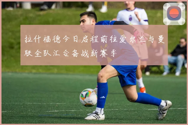 拉什福德今日启程前往爱尔兰与曼联全队汇合备战新赛季