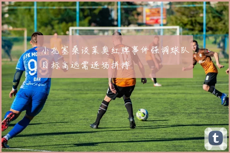 小孔塞桑谈莱奥红牌事件强调球队目标高远需逐场拼搏