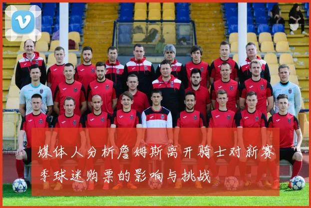 媒体人分析詹姆斯离开骑士对新赛季球迷购票的影响与挑战