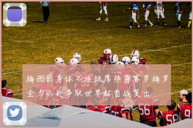 梅西因身体不适缺席热身赛罗梅罗全力以赴争取世界杯首战复出
