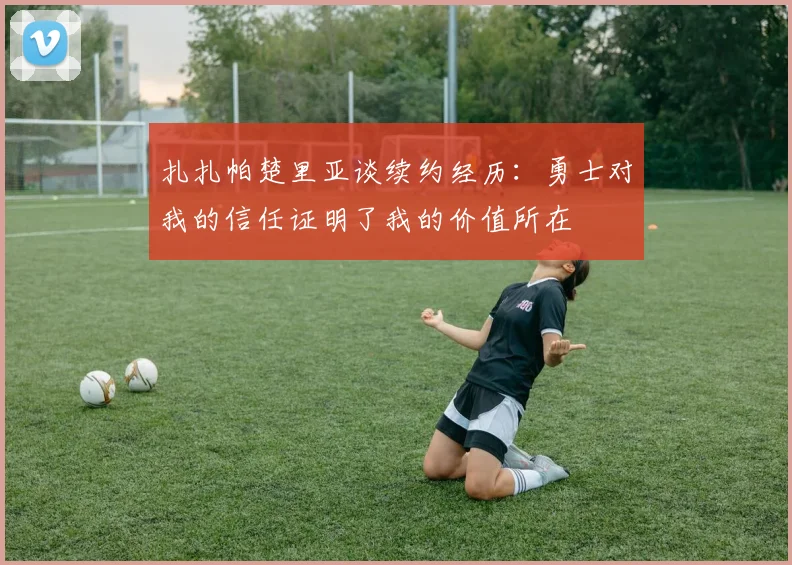 扎扎帕楚里亚谈续约经历：勇士对我的信任证明了我的价值所在