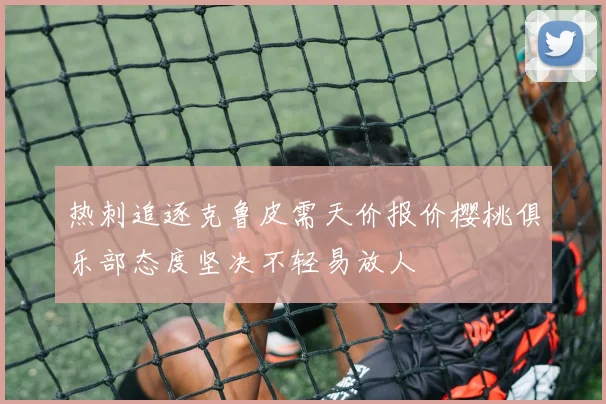 热刺追逐克鲁皮需天价报价樱桃俱乐部态度坚决不轻易放人