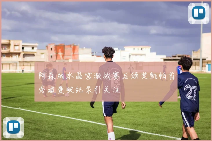 阿森纳水晶宫激战赛后颁奖凯帕首秀道曼破纪录引关注