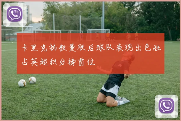 卡里克执教曼联后球队表现出色独占英超积分榜首位