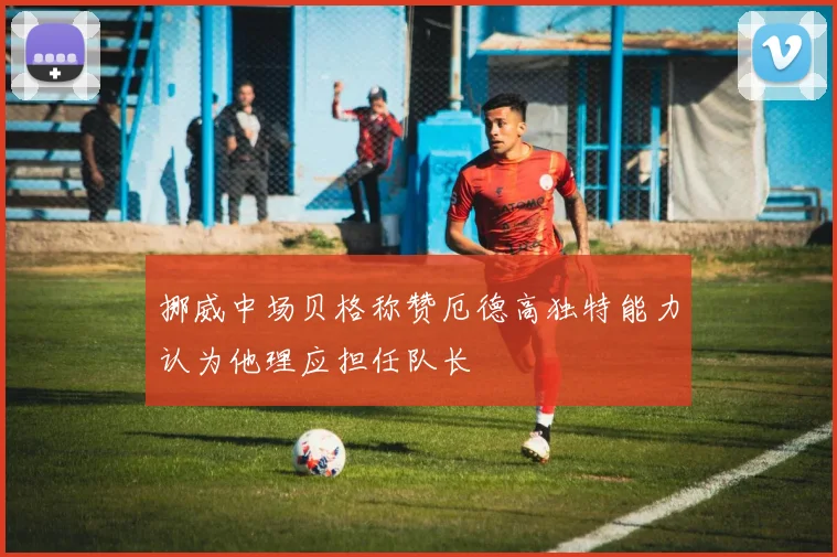 挪威中场贝格称赞厄德高独特能力认为他理应担任队长
