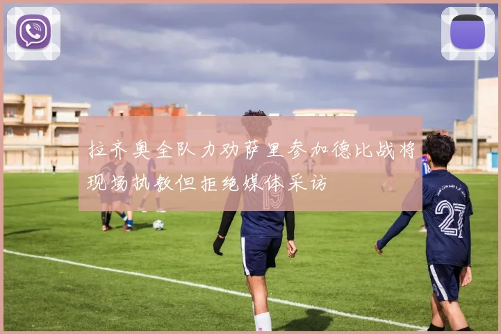 拉齐奥全队力劝萨里参加德比战将现场执教但拒绝媒体采访