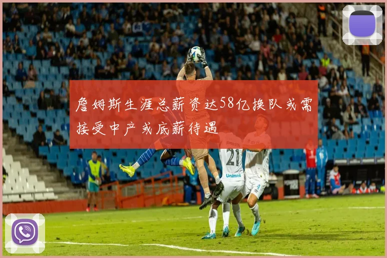 詹姆斯生涯总薪资达58亿换队或需接受中产或底薪待遇
