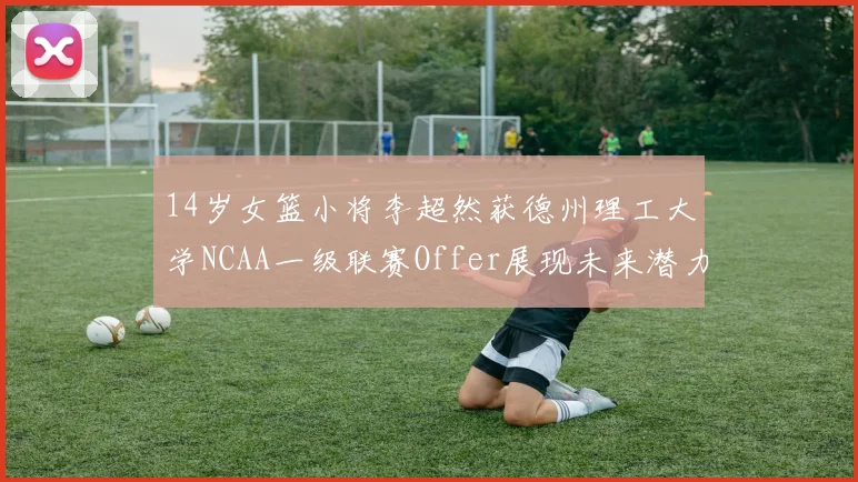 14岁女篮小将李超然获德州理工大学NCAA一级联赛Offer展现未来潜力