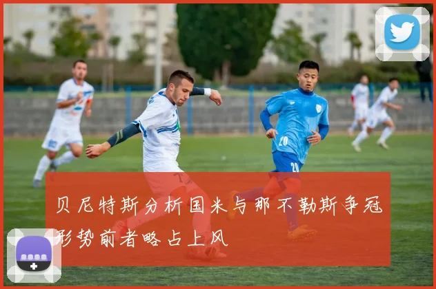 贝尼特斯分析国米与那不勒斯争冠形势前者略占上风