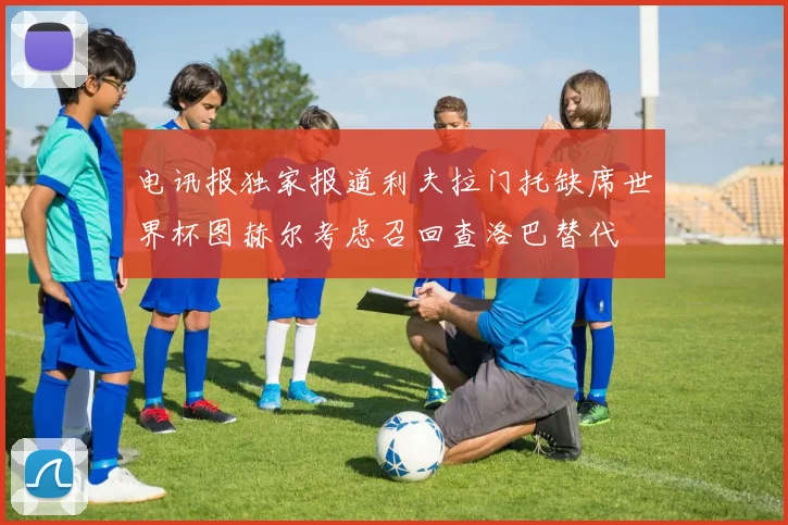 电讯报独家报道利夫拉门托缺席世界杯图赫尔考虑召回查洛巴替代