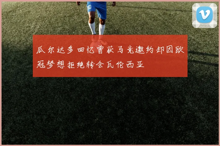 瓜尔达多回忆曾获马竞邀约却因欧冠梦想拒绝转会瓦伦西亚