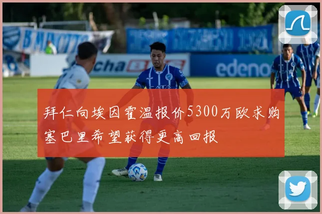 拜仁向埃因霍温报价5300万欧求购塞巴里希望获得更高回报