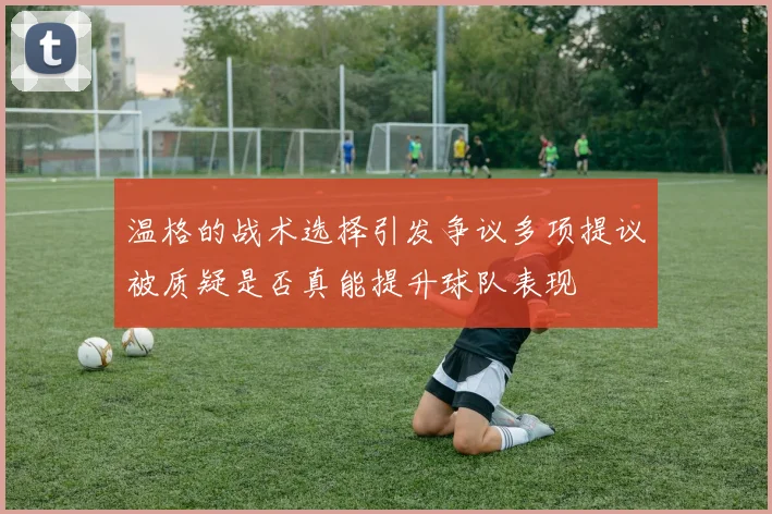温格的战术选择引发争议多项提议被质疑是否真能提升球队表现