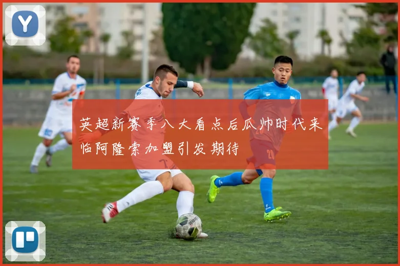 英超新赛季八大看点后瓜帅时代来临阿隆索加盟引发期待